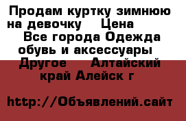 Продам куртку зимнюю на девочку. › Цена ­ 5 500 - Все города Одежда, обувь и аксессуары » Другое   . Алтайский край,Алейск г.